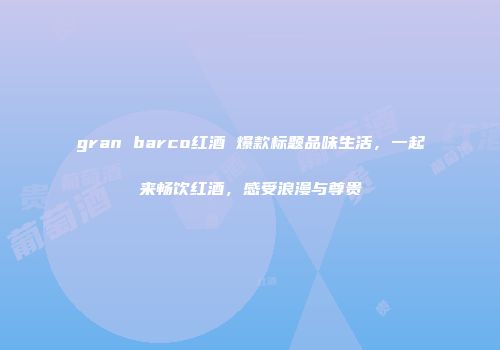 gran barco红酒 爆款标题品味生活，一起来畅饮红酒，感受浪漫与尊贵