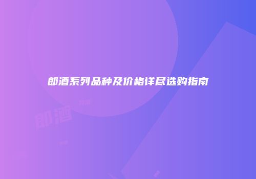 郎酒系列品种及价格详尽选购指南