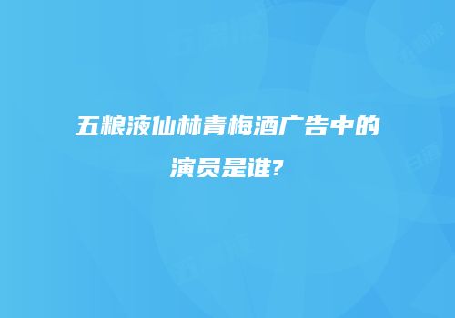 五粮液仙林青梅酒广告中的演员是谁?