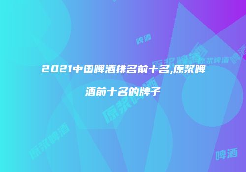 2021中国啤酒排名前十名,原浆啤酒前十名的牌子