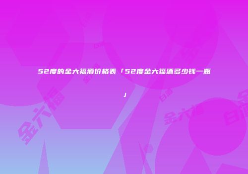 52度的金六福酒价格表「52度金六福酒多少钱一瓶」