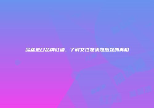 品鉴进口品牌红酒，了解女性越来越愁嫁的真相