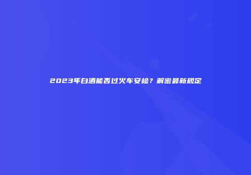 2023年白酒能否过火车安检？解密最新规定