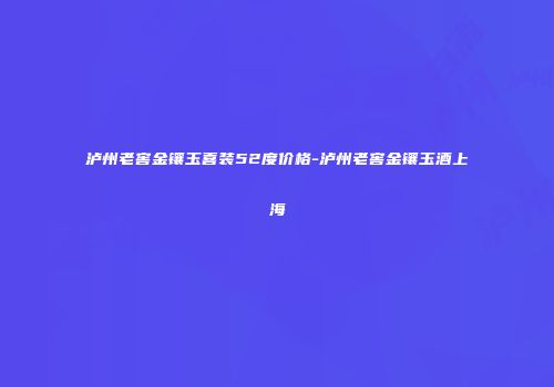泸州老窖金镶玉喜装52度价格-泸州老窖金镶玉酒上海