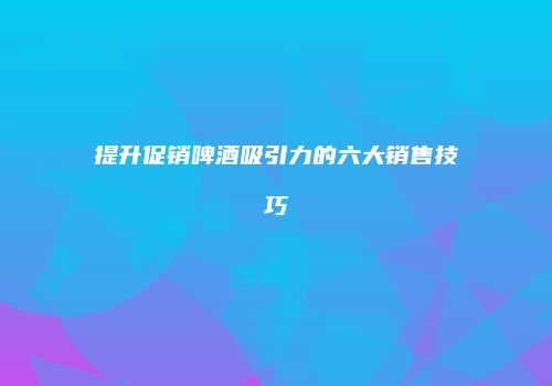 提升促销啤酒吸引力的六大销售技巧