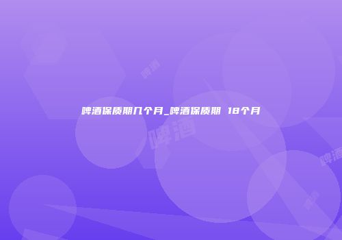 啤酒保质期几个月_啤酒保质期 18个月