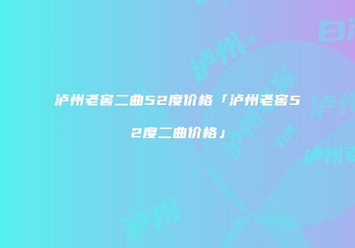 泸州老窖二曲52度价格「泸州老窖52度二曲价格」
