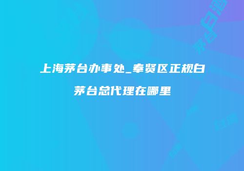 上海茅台办事处_奉贤区正规白茅台总代理在哪里