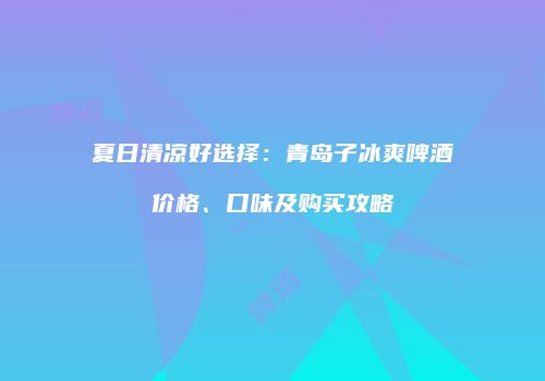 夏日清凉好选择：青岛子冰爽啤酒价格、口味及购买攻略