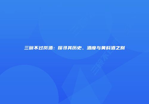 三碗不过岗酒：探寻其历史、酒度与黄料酒之别