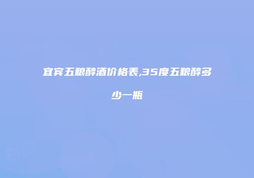 宜宾五粮醇酒价格表,35度五粮醇多少一瓶