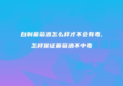 自制葡萄酒怎么样才不会有毒,怎样保证葡萄洒不中毒