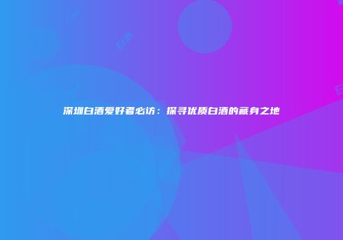深圳白酒爱好者必访：探寻优质白酒的藏身之地