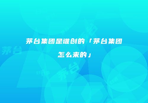 茅台集团是谁创的「茅台集团怎么来的」