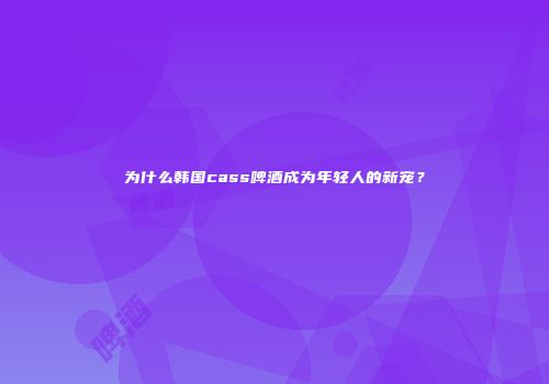 为什么韩国cass啤酒成为年轻人的新宠？