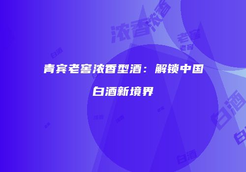 青宾老窖浓香型酒：解锁中国白酒新境界