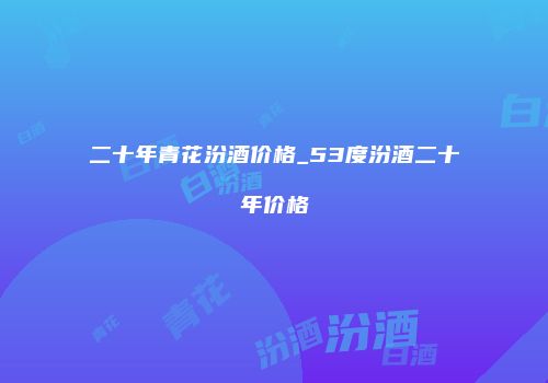 二十年青花汾酒价格_53度汾酒二十年价格