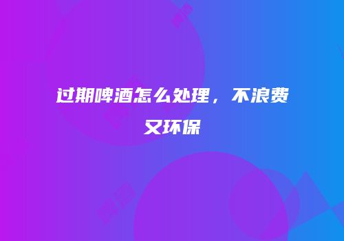 过期啤酒怎么处理，不浪费又环保