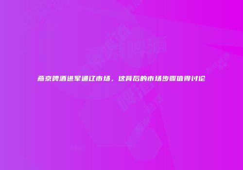 燕京啤酒进军通辽市场，这背后的市场步骤值得讨论