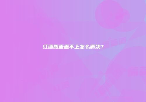 红酒瓶盖盖不上怎么解决？
