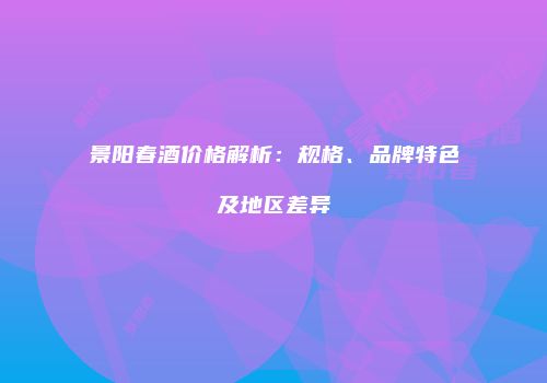 景阳春酒价格解析：规格、品牌特色及地区差异