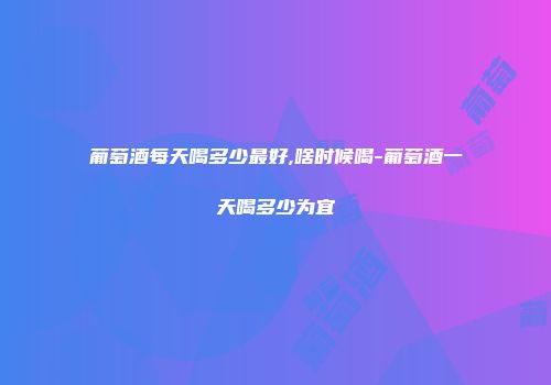 葡萄酒每天喝多少最好,啥时候喝-葡萄酒一天喝多少为宜