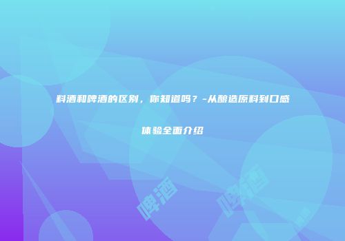 料酒和啤酒的区别，你知道吗？-从酿造原料到口感体验全面介绍