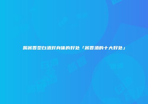 喝酱香型白酒对身体的好处「酱香酒的十大好处」