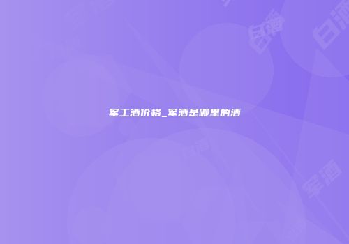 军工酒价格_军酒是哪里的酒