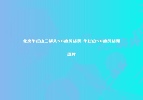 北京牛栏山二锅头56度价格表-牛栏山56度价格和图片