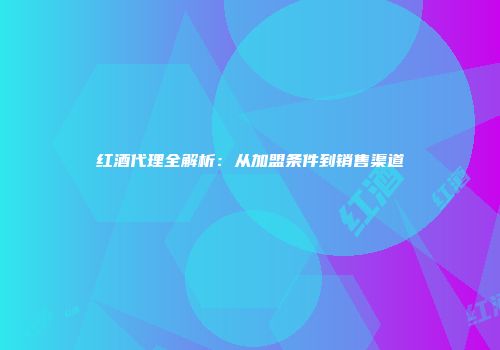 红酒代理全解析：从加盟条件到销售渠道