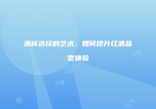 酒杯选择的艺术：如何提升红酒品尝体验