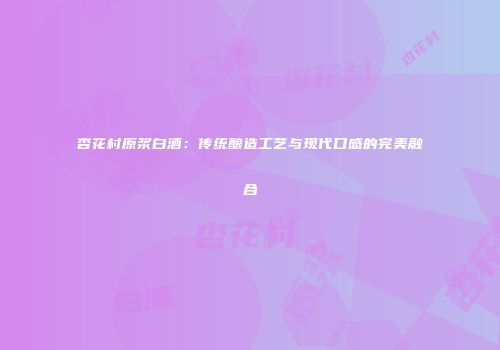 杏花村原浆白酒：传统酿造工艺与现代口感的完美融合