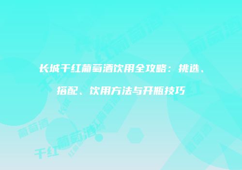 长城干红葡萄酒饮用全攻略：挑选、搭配、饮用方法与开瓶技巧
