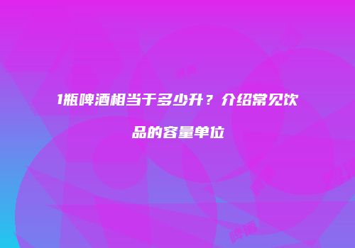 1瓶啤酒相当于多少升？介绍常见饮品的容量单位