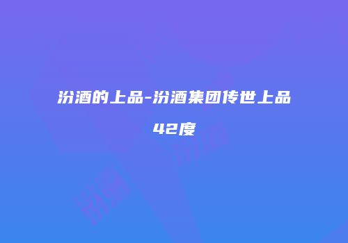 汾酒的上品-汾酒集团传世上品42度