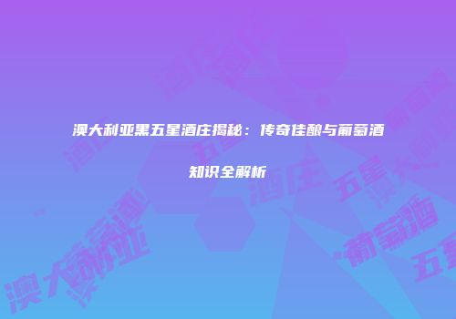 澳大利亚黑五星酒庄揭秘：传奇佳酿与葡萄酒知识全解析