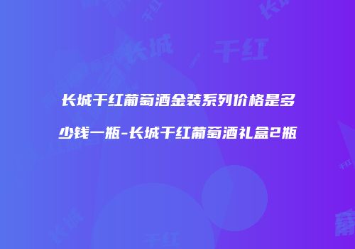 长城干红葡萄酒金装系列价格是多少钱一瓶-长城干红葡萄酒礼盒2瓶