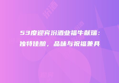 53度迎宾汾酒业福牛献瑞：独特佳酿，品味与祝福兼具