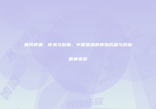 黄河啤酒：传承与创新，中国国酒的辉煌历程与民族精神承载