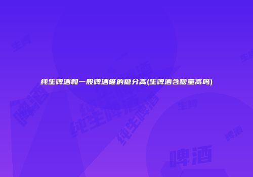纯生啤酒和一般啤酒谁的糖分高(生啤酒含糖量高吗)