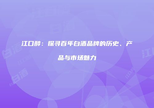 江口醇：探寻百年白酒品牌的历史、产品与市场魅力