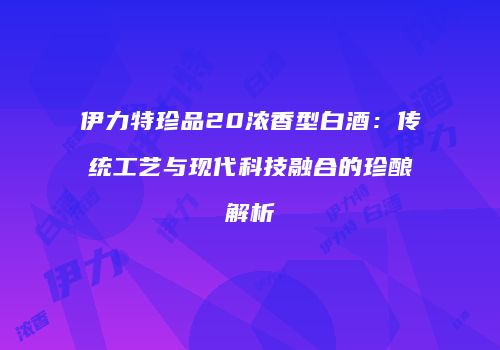 伊力特珍品20浓香型白酒：传统工艺与现代科技融合的珍酿解析