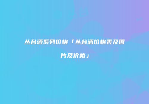 丛台酒系列价格「丛台酒价格表及图片及价格」