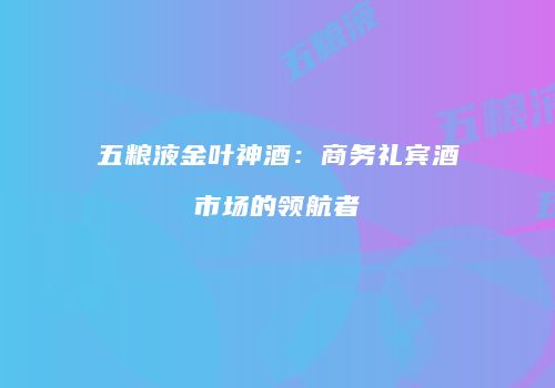 五粮液金叶神酒：商务礼宾酒市场的领航者