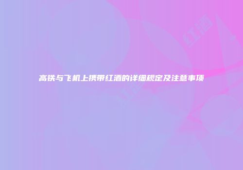 高铁与飞机上携带红酒的详细规定及注意事项