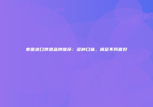 泰国进口啤酒品牌推荐：多种口味，满足不同喜好