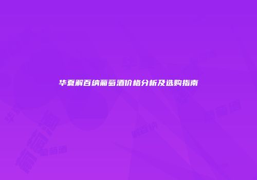 华夏解百纳葡萄酒价格分析及选购指南