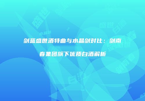 剑蓝盛世酒特曲与水晶剑对比：剑南春集团旗下优质白酒解析