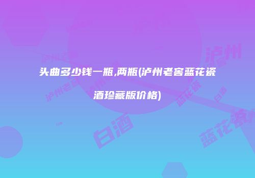 头曲多少钱一瓶,两瓶(泸州老窖蓝花瓷酒珍藏版价格)